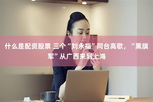 什么是配资股票 三个“刘永福”同台高歌，“黑旗军”从广西来到上海