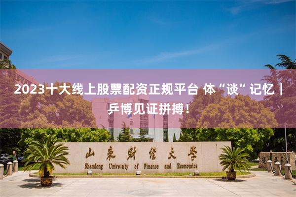 2023十大线上股票配资正规平台 体“谈”记忆｜乒博见证拼搏！