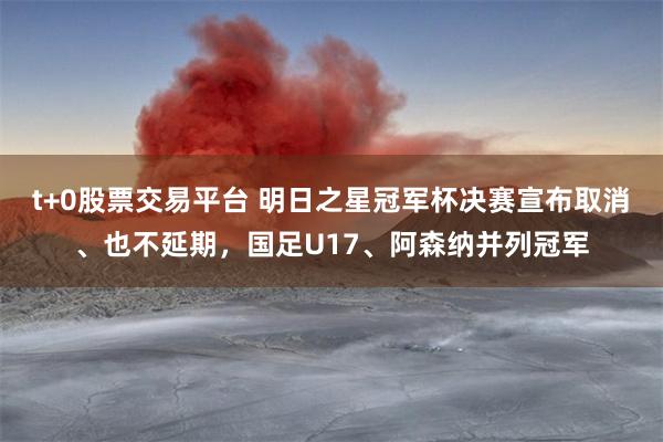 t+0股票交易平台 明日之星冠军杯决赛宣布取消、也不延期，国足U17、阿森纳并列冠军