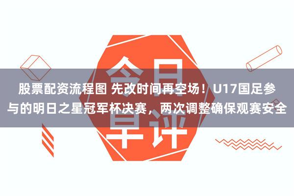股票配资流程图 先改时间再空场！U17国足参与的明日之星冠军杯决赛，两次调整确保观赛安全