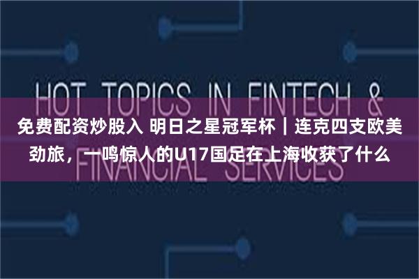 免费配资炒股入 明日之星冠军杯｜连克四支欧美劲旅，一鸣惊人的U17国足在上海收获了什么