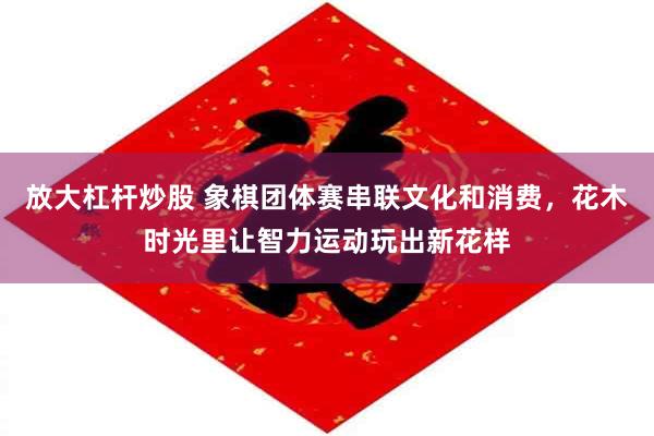 放大杠杆炒股 象棋团体赛串联文化和消费，花木时光里让智力运动玩出新花样