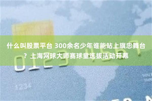 什么叫股票平台 300余名少年谁能站上旗忠舞台？上海网球大师赛球童选拔活动开幕