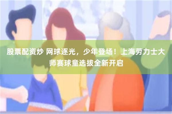 股票配资炒 网球逐光，少年登场！上海劳力士大师赛球童选拔全新开启
