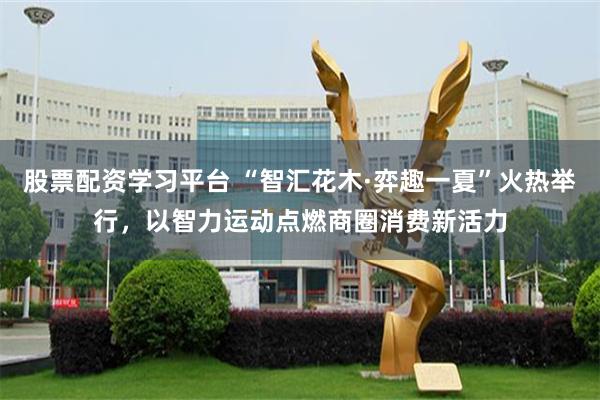 股票配资学习平台 “智汇花木·弈趣一夏”火热举行，以智力运动点燃商圈消费新活力