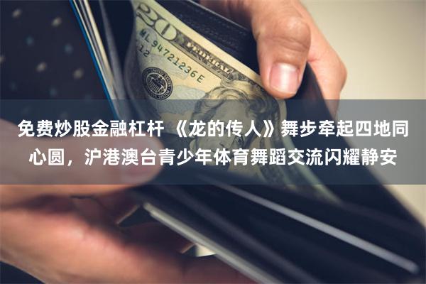 免费炒股金融杠杆 《龙的传人》舞步牵起四地同心圆，沪港澳台青少年体育舞蹈交流闪耀静安