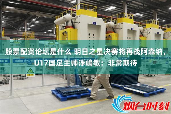 股票配资论坛是什么 明日之星决赛将再战阿森纳，U17国足主帅浮嶋敏：非常期待