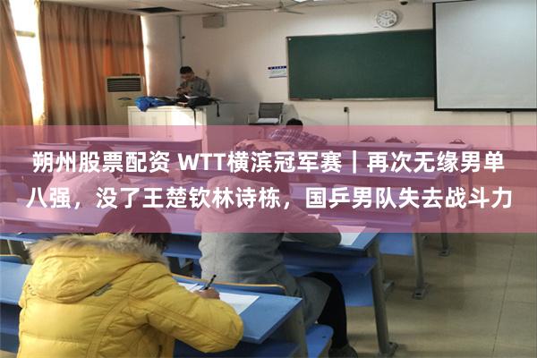 朔州股票配资 WTT横滨冠军赛｜再次无缘男单八强，没了王楚钦林诗栋，国乒男队失去战斗力