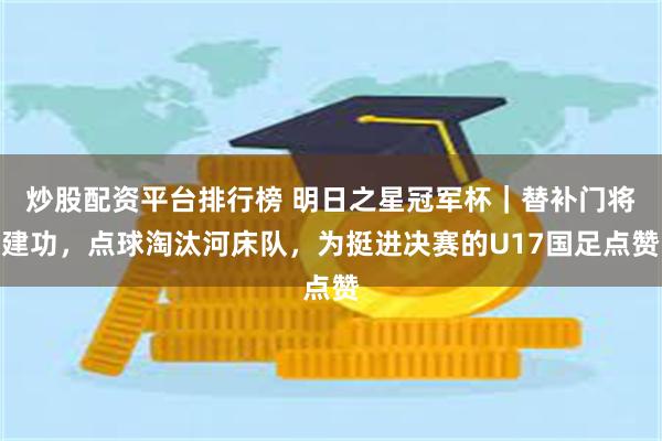 炒股配资平台排行榜 明日之星冠军杯｜替补门将建功，点球淘汰河床队，为挺进决赛的U17国足点赞