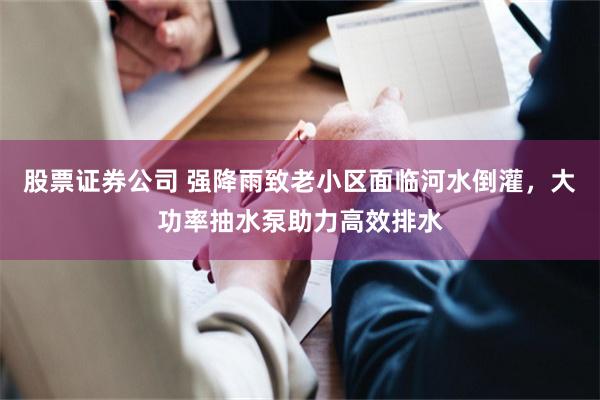 股票证券公司 强降雨致老小区面临河水倒灌，大功率抽水泵助力高效排水