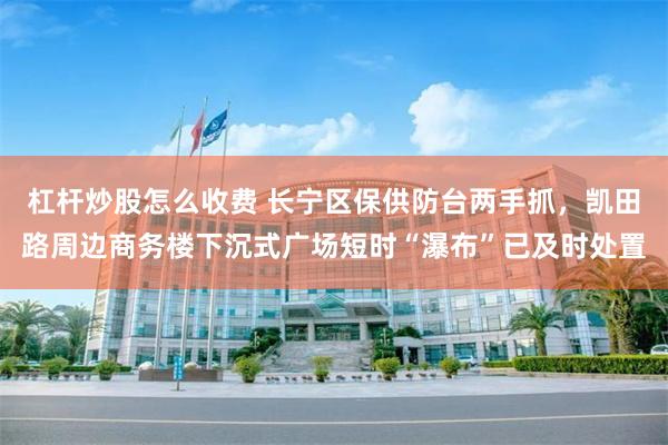 杠杆炒股怎么收费 长宁区保供防台两手抓，凯田路周边商务楼下沉式广场短时“瀑布”已及时处置
