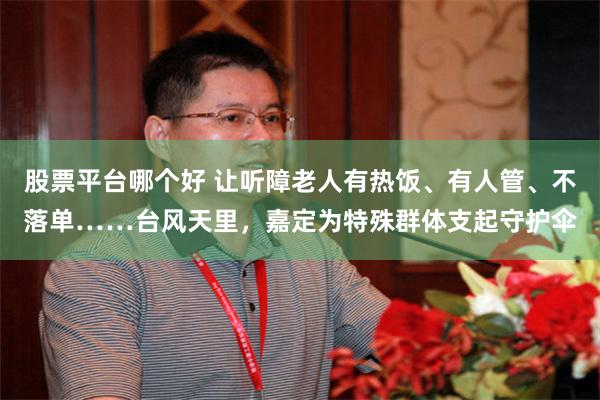 股票平台哪个好 让听障老人有热饭、有人管、不落单……台风天里，嘉定为特殊群体支起守护伞