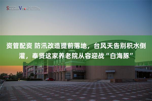 资管配资 防汛改造提前落地，台风天告别积水倒灌，奉贤这家养老院从容迎战“白海豚”