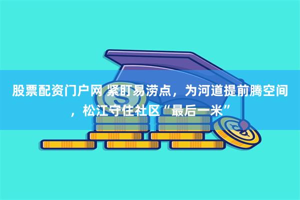 股票配资门户网 紧盯易涝点，为河道提前腾空间，松江守住社区“最后一米”
