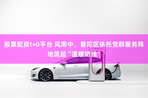 股票配资t+0平台 风雨中，普陀区依托党群服务阵地筑起“温暖防线”