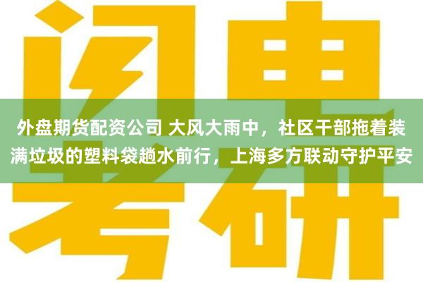 外盘期货配资公司 大风大雨中，社区干部拖着装满垃圾的塑料袋趟水前行，上海多方联动守护平安