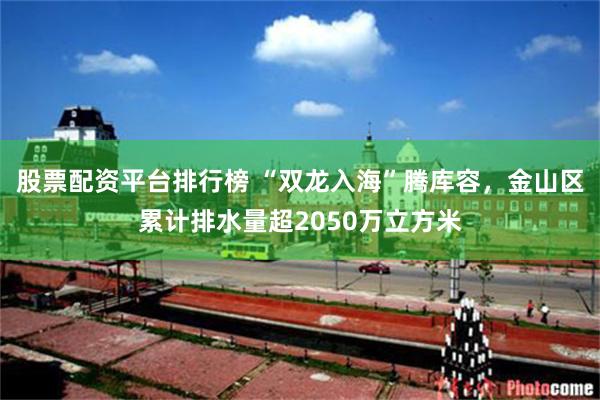 股票配资平台排行榜 “双龙入海”腾库容，金山区累计排水量超2050万立方米