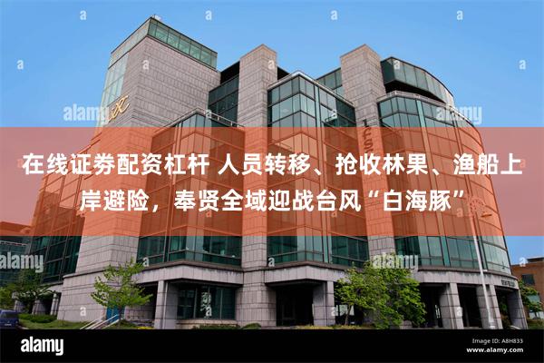 在线证劵配资杠杆 人员转移、抢收林果、渔船上岸避险，奉贤全域迎战台风“白海豚”