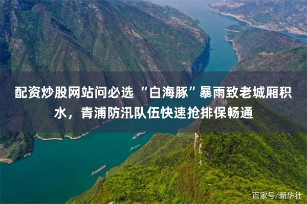 配资炒股网站问必选 “白海豚”暴雨致老城厢积水，青浦防汛队伍快速抢排保畅通