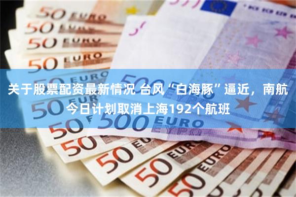 关于股票配资最新情况 台风“白海豚”逼近，南航今日计划取消上海192个航班