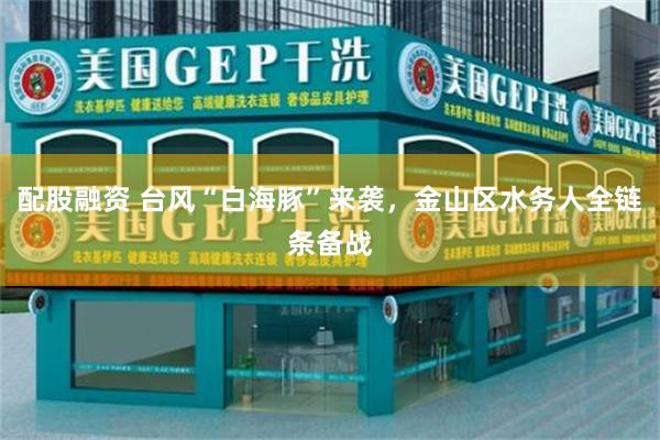 配股融资 台风“白海豚”来袭，金山区水务人全链条备战