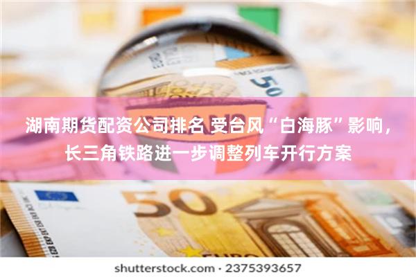 湖南期货配资公司排名 受台风“白海豚”影响，长三角铁路进一步调整列车开行方案