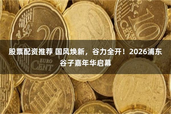 股票配资推荐 国风焕新，谷力全开！2026浦东谷子嘉年华启幕