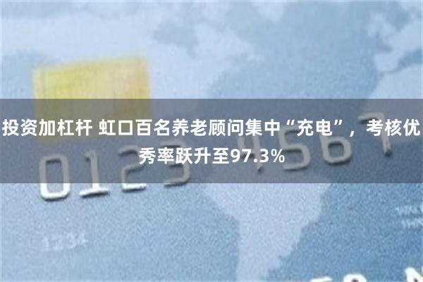 投资加杠杆 虹口百名养老顾问集中“充电”，考核优秀率跃升至97.3%