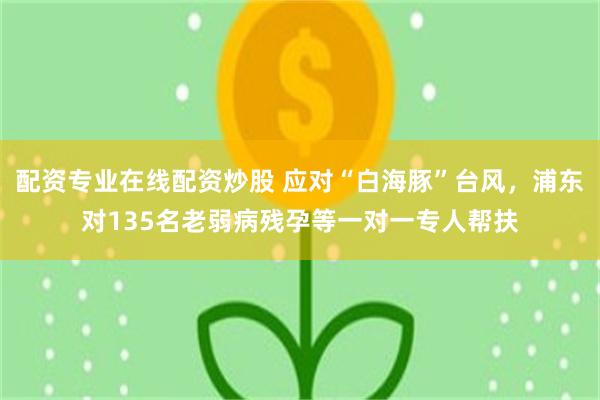 配资专业在线配资炒股 应对“白海豚”台风，浦东对135名老弱病残孕等一对一专人帮扶