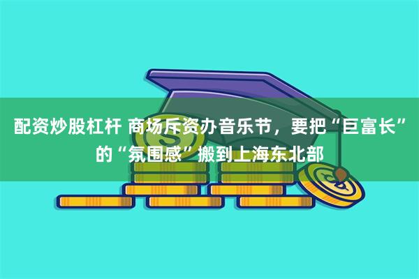 配资炒股杠杆 商场斥资办音乐节，要把“巨富长”的“氛围感”搬到上海东北部