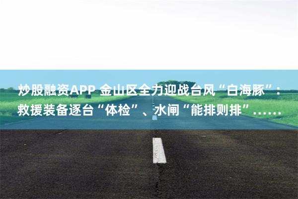 炒股融资APP 金山区全力迎战台风“白海豚”：救援装备逐台“体检”、水闸“能排则排”……