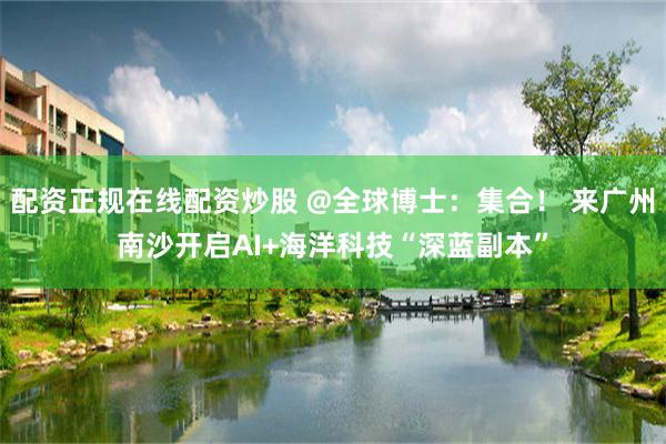 配资正规在线配资炒股 @全球博士：集合！ 来广州南沙开启AI+海洋科技“深蓝副本”