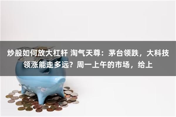 炒股如何放大杠杆 淘气天尊:茅台领跌,大科技领涨能走多远?周一上午的市场,给上