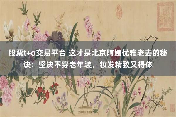 股票t+o交易平台 这才是北京阿姨优雅老去的秘诀：坚决不穿老年装，妆发精致又得体