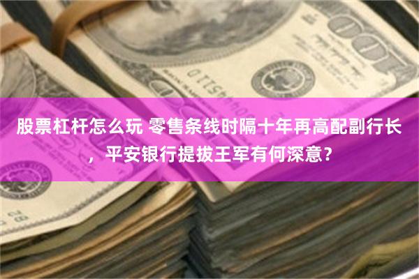 股票杠杆怎么玩 零售条线时隔十年再高配副行长，平安银行提拔王军有何深意？
