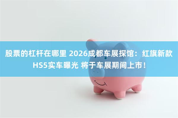 股票的杠杆在哪里 2026成都车展探馆：红旗新款HS5实车曝光 将于车展期间上市！