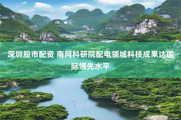 深圳股市配资 南网科研院配电领域科技成果达国际领先水平