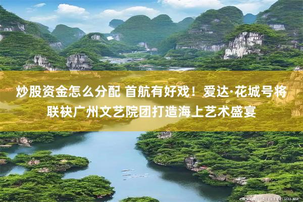 炒股资金怎么分配 首航有好戏！爱达·花城号将联袂广州文艺院团打造海上艺术盛宴