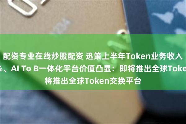 配资专业在线炒股配资 迅策上半年Token业务收入占比超10%、AI To B一体化平台价值凸显：即将推出全球Token交换平台