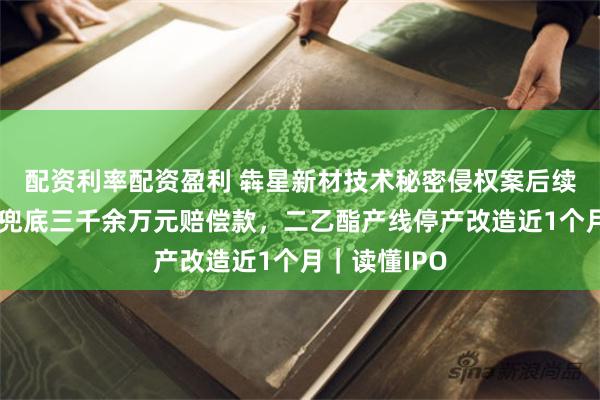 配资利率配资盈利 犇星新材技术秘密侵权案后续:实控人将兜底三千余万元赔偿款,二乙酯产线停产改造近1个月|读懂IPO