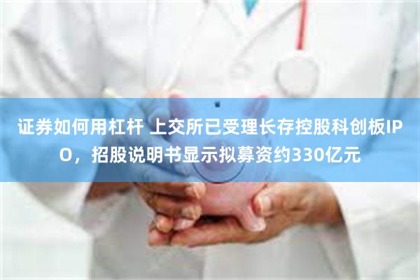 证券如何用杠杆 上交所已受理长存控股科创板IPO，招股说明书显示拟募资约330亿元