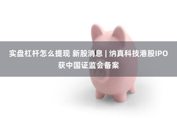 实盘杠杆怎么提现 新股消息 | 纳真科技港股IPO获中国证监会备案