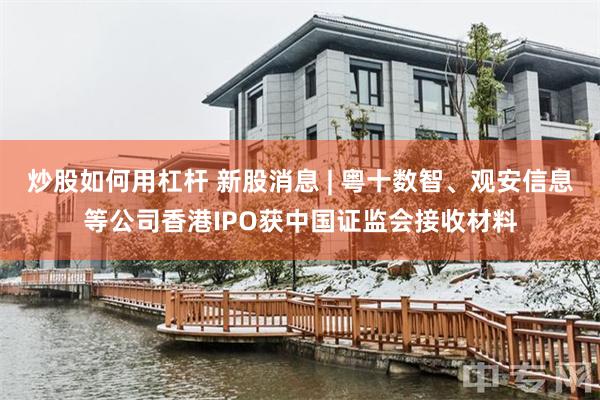 炒股如何用杠杆 新股消息 | 粤十数智、观安信息等公司香港IPO获中国证监会接收材料