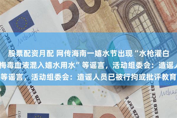 股票配资月配 网传海南一嬉水节出现“水枪灌白酒喷洒他人”“HIV、梅毒血液混入嬉水用水”等谣言，活动组委会：造谣人员已被行拘或批评教育