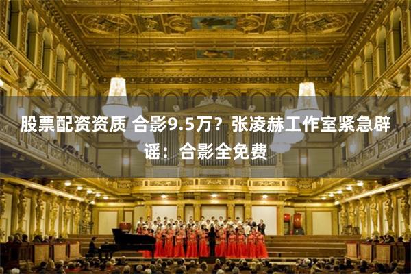 股票配资资质 合影9.5万?张凌赫工作室紧急辟谣:合影全免费