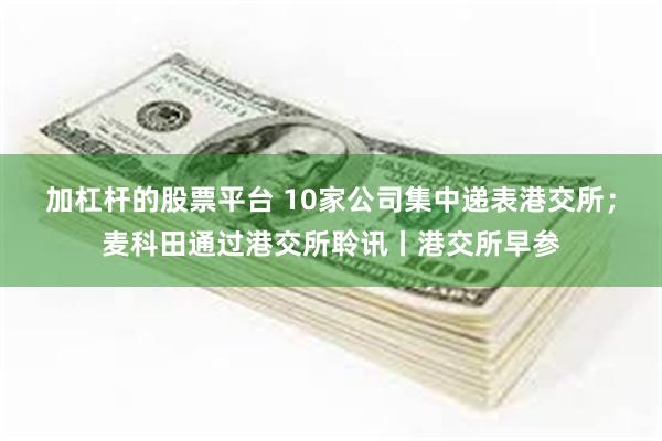 加杠杆的股票平台 10家公司集中递表港交所;麦科田通过港交所聆讯丨港交所早参