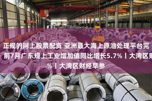 正规的网上股票配资 亚洲最大海上原油处理平台完成封顶;前7月广东规上工业增加值同比增长5.7%丨大湾区财经早参