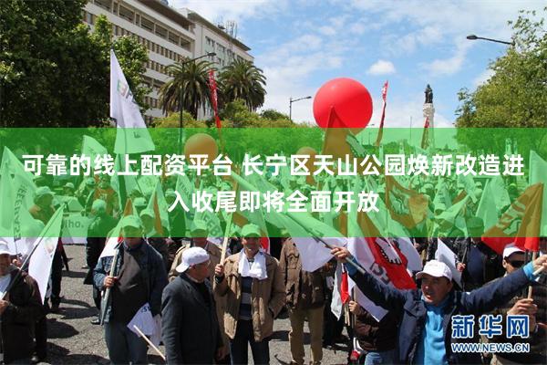 可靠的线上配资平台 长宁区天山公园焕新改造进入收尾即将全面开放