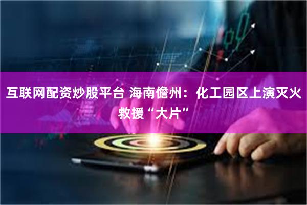 互联网配资炒股平台 海南儋州:化工园区上演灭火救援“大片”
