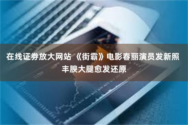 在线证劵放大网站 《街霸》电影春丽演员发新照 丰腴大腿愈发还原